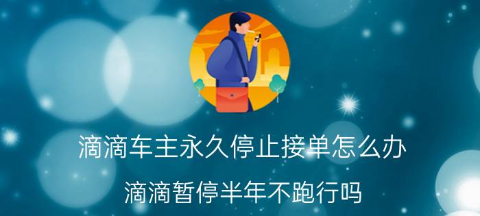 滴滴车主永久停止接单怎么办 滴滴暂停半年不跑行吗？